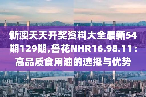 新澳天天开奖资料大全最新54期129期,鲁花NHR16.98.11：高品质食用油的选择与优势