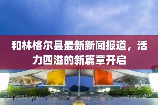 和林格尔县最新新闻报道，活力四溢的新篇章开启