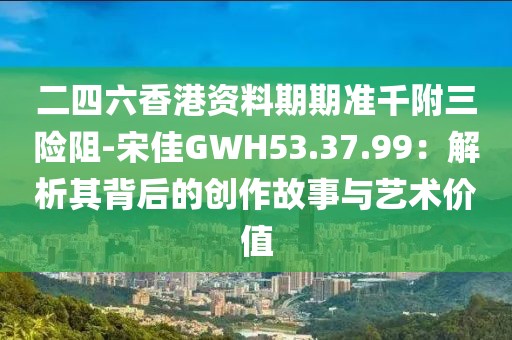 二四六香港资料期期准千附三险阻-宋佳GWH53.37.99：解析其背后的创作故事与艺术价值