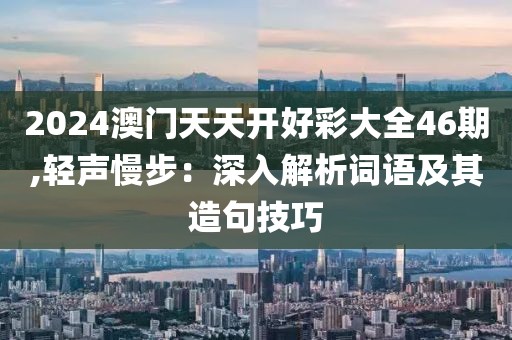 2024澳门天天开好彩大全46期,轻声慢步：深入解析词语及其造句技巧