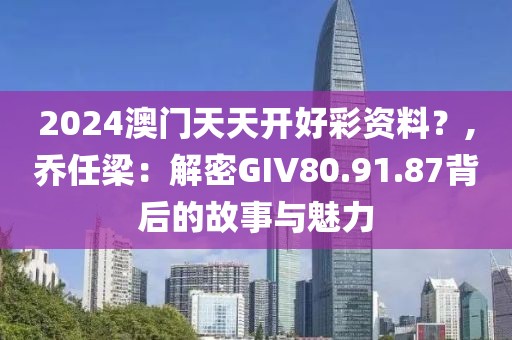 2024澳门天天开好彩资料？,乔任梁：解密GIV80.91.87背后的故事与魅力