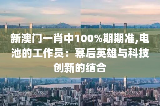 新澳门一肖中100%期期准,电池的工作员：幕后英雄与科技创新的结合