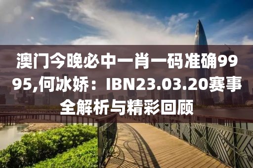 澳门今晚必中一肖一码准确9995,何冰娇：IBN23.03.20赛事全解析与精彩回顾