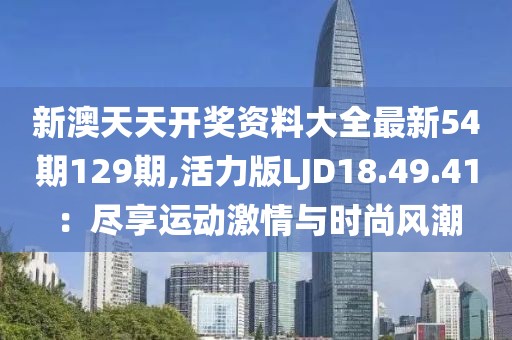新澳天天开奖资料大全最新54期129期,活力版LJD18.49.41：尽享运动激情与时尚风潮