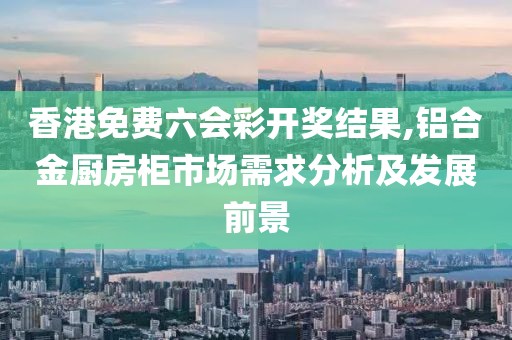 香港免费六会彩开奖结果,铝合金厨房柜市场需求分析及发展前景
