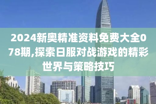 2024新奥精准资料免费大全078期,探索日服对战游戏的精彩世界与策略技巧