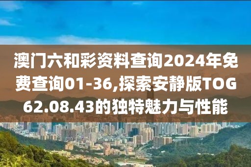 澳门六和彩资料查询2024年免费查询01-36,探索安静版TOG62.08.43的独特魅力与性能