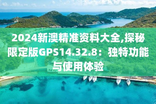 2024新澳精准资料大全,探秘限定版GPS14.32.8：独特功能与使用体验