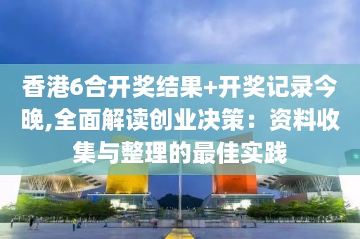 香港6合开奖结果+开奖记录今晚,全面解读创业决策：资料收集与整理的最佳实践