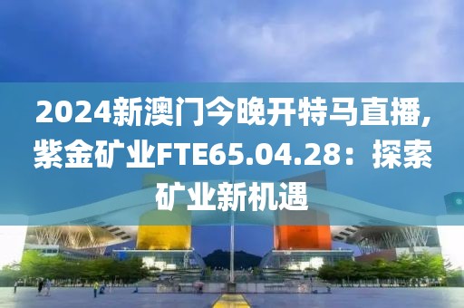2024新澳门今晚开特马直播,紫金矿业FTE65.04.28：探索矿业新机遇
