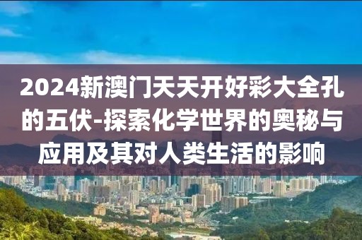 2024新澳门天天开好彩大全孔的五伏-探索化学世界的奥秘与应用及其对人类生活的影响
