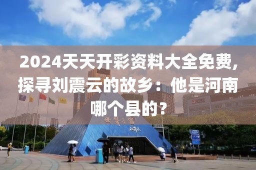 2024天天开彩资料大全免费,探寻刘震云的故乡：他是河南哪个县的？