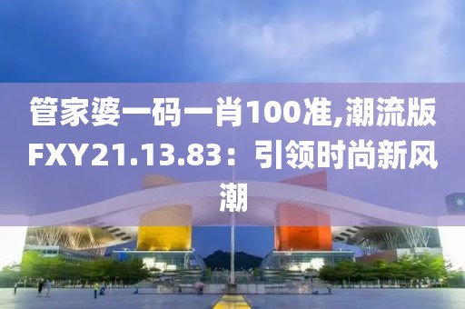 管家婆一码一肖100准,潮流版FXY21.13.83：引领时尚新风潮