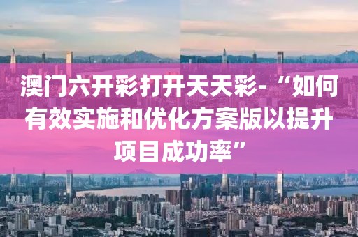 澳门六开彩打开天天彩-“如何有效实施和优化方案版以提升项目成功率”