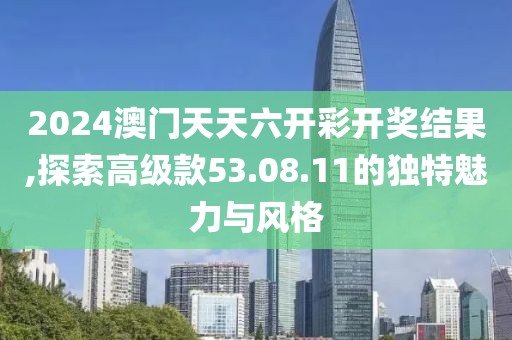 2024澳门天天六开彩开奖结果,探索高级款53.08.11的独特魅力与风格