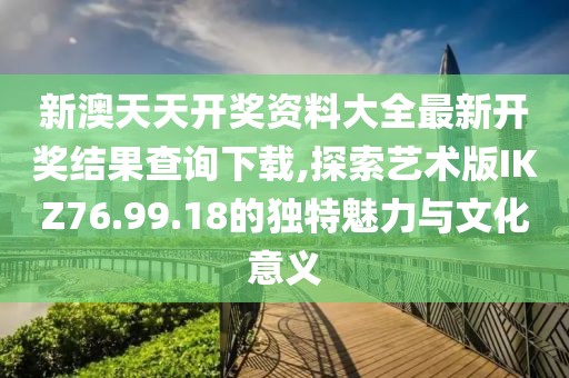 新澳天天开奖资料大全最新开奖结果查询下载,探索艺术版IKZ76.99.18的独特魅力与文化意义