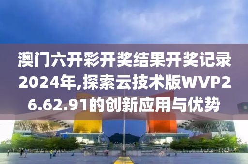 澳门六开彩开奖结果开奖记录2024年,探索云技术版WVP26.62.91的创新应用与优势