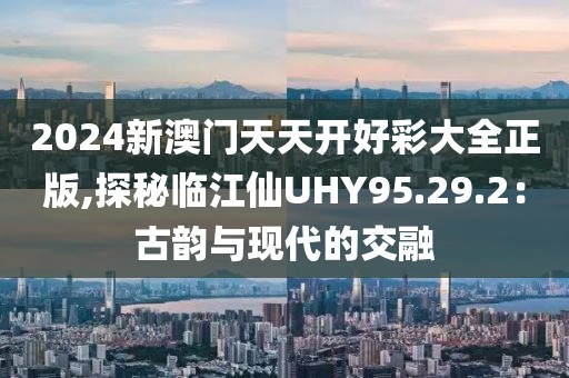 2024新澳门天天开好彩大全正版,探秘临江仙UHY95.29.2：古韵与现代的交融