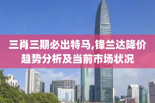 三肖三期必出特马,锋兰达降价趋势分析及当前市场状况