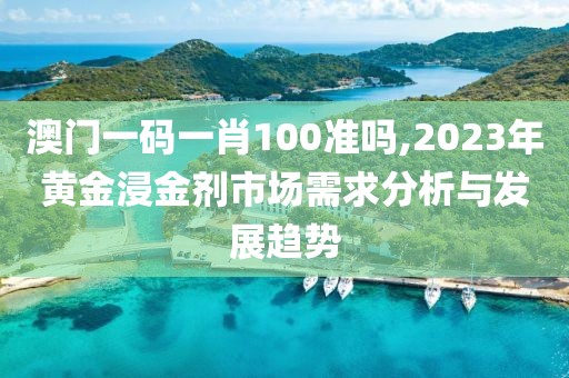 澳门一码一肖100准吗,2023年黄金浸金剂市场需求分析与发展趋势