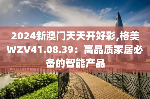 2024新澳门天天开好彩,格美WZV41.08.39：高品质家居必备的智能产品