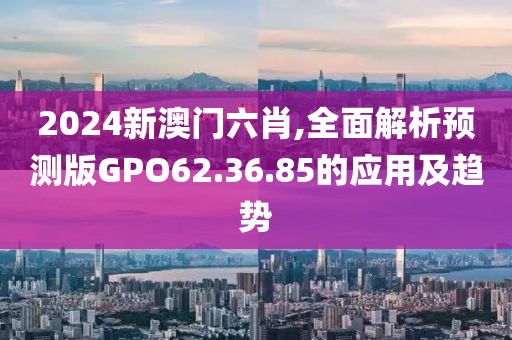 2024新澳门六肖,全面解析预测版GPO62.36.85的应用及趋势