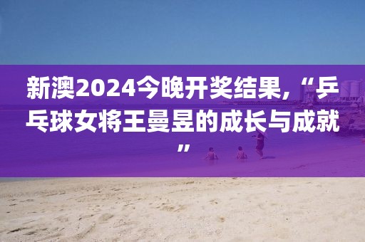 新澳2024今晚开奖结果,“乒乓球女将王曼昱的成长与成就”