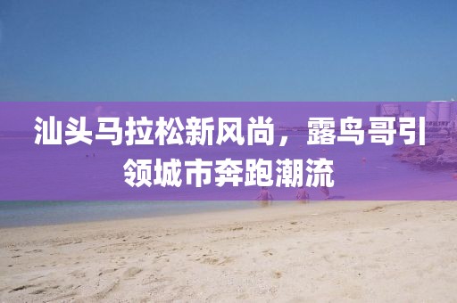 汕头马拉松新风尚，露鸟哥引领城市奔跑潮流
