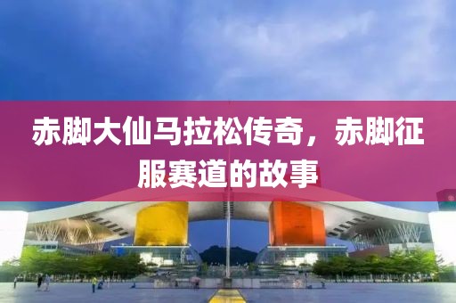赤脚大仙马拉松传奇，赤脚征服赛道的故事
