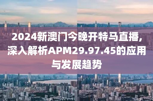 2024新澳门今晚开特马直播,深入解析APM29.97.45的应用与发展趋势