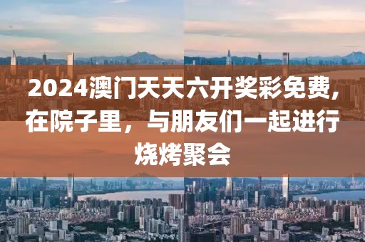 2024澳门天天六开奖彩免费,在院子里，与朋友们一起进行烧烤聚会