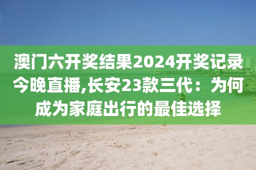 澳门六开奖结果2024开奖记录今晚直播,长安23款三代：为何成为家庭出行的最佳选择