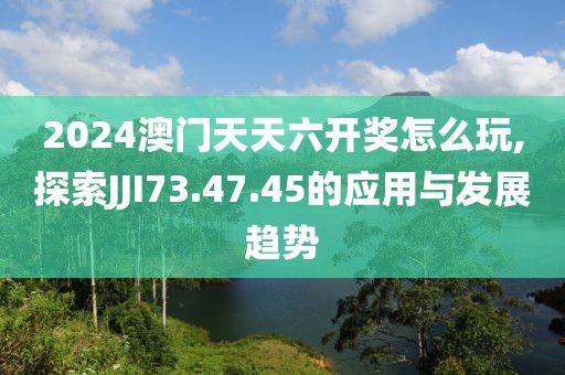 2024澳门天天六开奖怎么玩,探索JJI73.47.45的应用与发展趋势