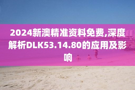 2024新澳精准资料免费,深度解析DLK53.14.80的应用及影响