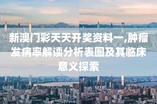 新澳门彩天天开奖资料一,肿瘤发病率解读分析表图及其临床意义探索