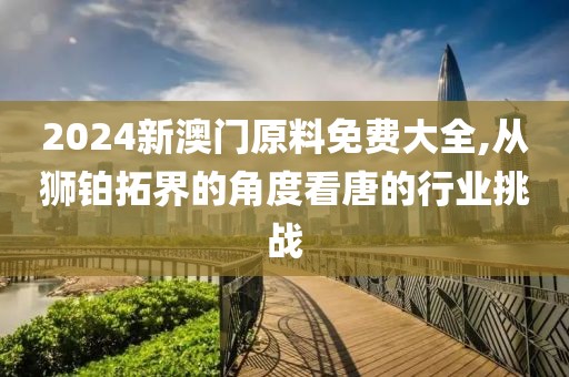 2024新澳门原料免费大全,从狮铂拓界的角度看唐的行业挑战