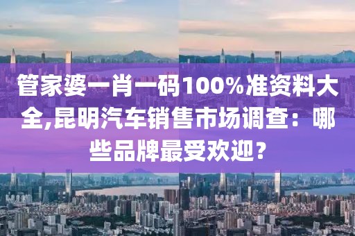 管家婆一肖一码100%准资料大全,昆明汽车销售市场调查：哪些品牌最受欢迎？