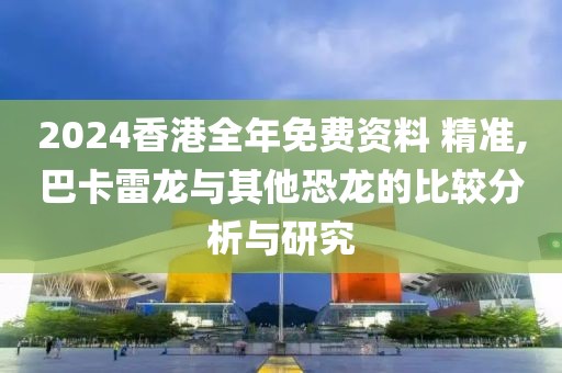 2024香港全年免费资料 精准,巴卡雷龙与其他恐龙的比较分析与研究