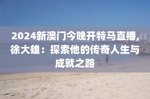 2024新澳门今晚开特马直播,徐大雄：探索他的传奇人生与成就之路