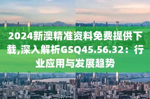 2024新澳精准资料免费提供下载,深入解析GSQ45.56.32：行业应用与发展趋势