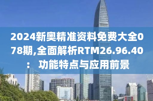 2024新奥精准资料免费大全078期,全面解析RTM26.96.40： 功能特点与应用前景