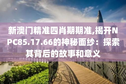 新澳门精准四肖期期准,揭开NPC85.17.66的神秘面纱：探索其背后的故事和意义