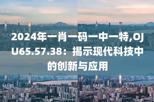 2024年一肖一码一中一特,OJU65.57.38：揭示现代科技中的创新与应用