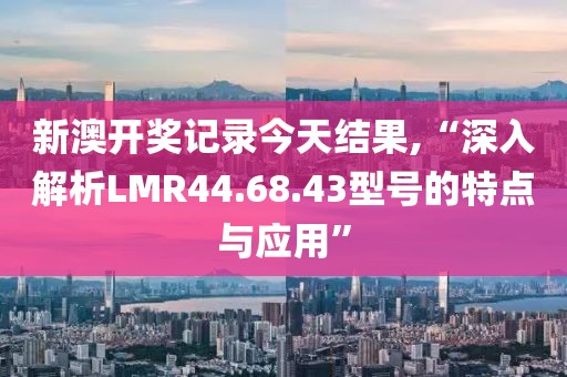 新澳开奖记录今天结果,“深入解析LMR44.68.43型号的特点与应用”