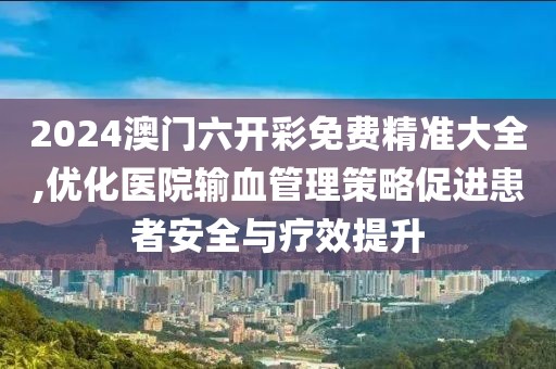 2024澳门六开彩免费精准大全,优化医院输血管理策略促进患者安全与疗效提升