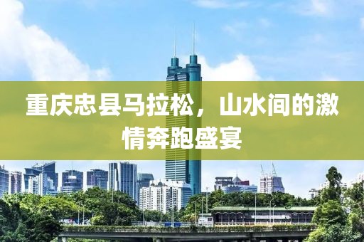 重庆忠县马拉松，山水间的激情奔跑盛宴