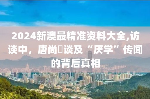 2024新澳最精准资料大全,访谈中，唐尚珺谈及“厌学”传闻的背后真相
