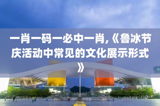 一肖一码一必中一肖,《鲁冰节庆活动中常见的文化展示形式》