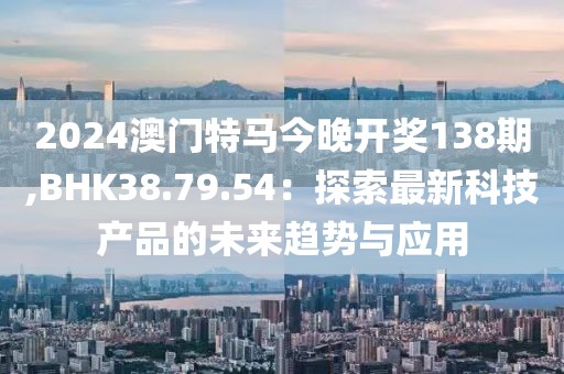 2024澳门特马今晚开奖138期,BHK38.79.54：探索最新科技产品的未来趋势与应用