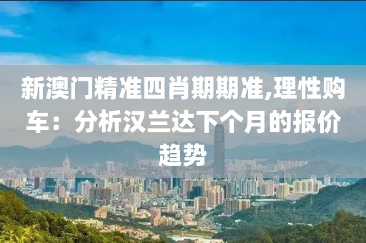新澳门精准四肖期期准,理性购车：分析汉兰达下个月的报价趋势